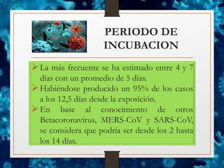 PERIODO DE
INCUBACION
➢La más frecuente se ha estimado entre 4 y 7
días con un promedio de 5 días.
➢Habiéndose producido un 95% de los casos
a los 12,5 días desde la exposición.
➢En base al conocimiento de otros
Betacoronavirus, MERS-CoV y SARS-CoV,
se considera que podría ser desde los 2 hasta
los 14 días.
 