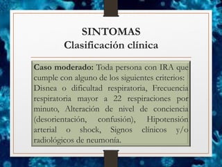 SINTOMAS
Clasificación clínica
Caso moderado: Toda persona con IRA que
cumple con alguno de los siguientes criterios:
Disnea o dificultad respiratoria, Frecuencia
respiratoria mayor a 22 respiraciones por
minuto, Alteración de nivel de conciencia
(desorientación, confusión), Hipotensión
arterial o shock, Signos clínicos y/o
radiológicos de neumonía.
 