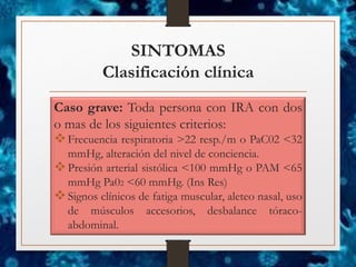 SINTOMAS
Clasificación clínica
Caso grave: Toda persona con IRA con dos
o mas de los siguientes criterios:
❖Frecuencia respiratoria >22 resp./m o PaC02 <32
mmHg, alteración del nivel de conciencia.
❖Presión arterial sistólica <100 mmHg o PAM <65
mmHg Pa02 <60 mmHg. (Ins Res)
❖Signos clínicos de fatiga muscular, aleteo nasal, uso
de músculos accesorios, desbalance tóraco-
abdominal.
 