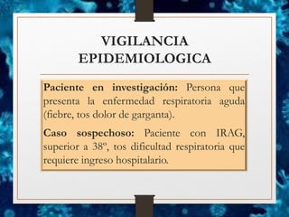 VIGILANCIA
EPIDEMIOLOGICA
Paciente en investigación: Persona que
presenta la enfermedad respiratoria aguda
(fiebre, tos dolor de garganta).
Caso sospechoso: Paciente con IRAG,
superior a 38º, tos dificultad respiratoria que
requiere ingreso hospitalario.
 