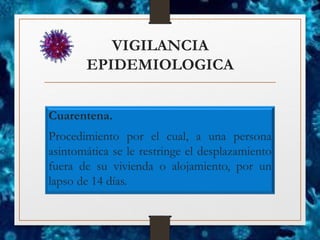 VIGILANCIA
EPIDEMIOLOGICA
Cuarentena.
Procedimiento por el cual, a una persona
asintomática se le restringe el desplazamiento
fuera de su vivienda o alojamiento, por un
lapso de 14 días.
 