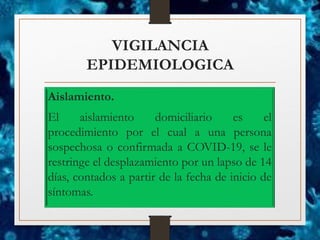 VIGILANCIA
EPIDEMIOLOGICA
Aislamiento.
El aislamiento domiciliario es el
procedimiento por el cual a una persona
sospechosa o confirmada a COVID-19, se le
restringe el desplazamiento por un lapso de 14
días, contados a partir de la fecha de inicio de
síntomas.
 
