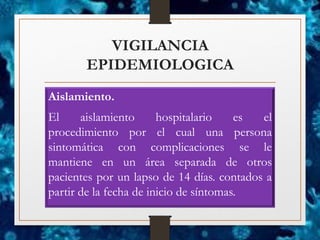 VIGILANCIA
EPIDEMIOLOGICA
Aislamiento.
El aislamiento hospitalario es el
procedimiento por el cual una persona
sintomática con complicaciones se le
mantiene en un área separada de otros
pacientes por un lapso de 14 días. contados a
partir de la fecha de inicio de síntomas.
 