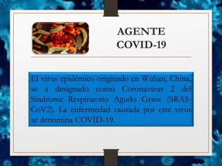 AGENTE
COVID-19
El virus epidémico originado en Wuhan, China,
se a designado como Coronavirus 2 del
Síndrome Respiratorio Agudo Grave (SRAS-
CoV2). La enfermedad causada por este virus
se denomina COVID-19.
 