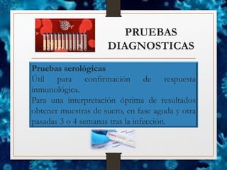 PRUEBAS
DIAGNOSTICAS
Pruebas serológicas
Útil para confirmación de respuesta
inmunológica.
Para una interpretación óptima de resultados
obtener muestras de suero, en fase aguda y otra
pasadas 3 o 4 semanas tras la infección.
 