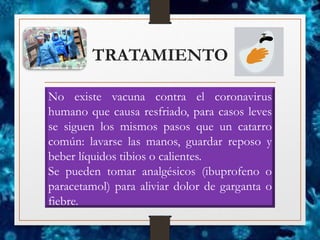TRATAMIENTO
No existe vacuna contra el coronavirus
humano que causa resfriado, para casos leves
se siguen los mismos pasos que un catarro
común: lavarse las manos, guardar reposo y
beber líquidos tibios o calientes.
Se pueden tomar analgésicos (ibuprofeno o
paracetamol) para aliviar dolor de garganta o
fiebre.
 