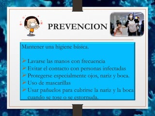 PREVENCION
Mantener una higiene básica.
➢Lavarse las manos con frecuencia
➢Evitar el contacto con personas infectadas
➢Protegerse especialmente ojos, nariz y boca.
➢Uso de mascarillas
➢Usar pañuelos para cubrirse la nariz y la boca
cuando se tose o se estornuda.
 