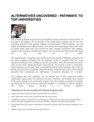 ALTERNATIVES UNCOVERED - PATHWAYS TO
TOP UNIVERSITIES
The preceding decade saw the rise of competition among students like never before. In
this age of competition, it's not unusual to find bright young students left out from the
admission process of the premier colleges and Universities. These students, who are
unable to showcase their caliber through mere scores and percentages, have much more
to explore these days than just compromise with 'average' universities and colleges.
Thanks to the innovative educational systems, that top universities from around the world
are no more out of reach.
This breakthrough in education has arrived due to the advent of 'Pathway programs. As
the name suggests, Pathways are the alternate modes of education that aid in the
transition of a student from Colleges to top tier universities. They can be viewed as launch
pads as they have relaxed admission requirements and provide a route to universities
where admission is not easy. This is especially beneficial for the students who could not
get the admission into a particular university directly. Pathways also serve as Pre-degree
programs that compensate for deficiencies in previous education of a student.
The Colleges that offer pathways are an integral part of their respective partner
Universities, based within the University Campus. Therefore, the students have access
to the same resources as a University student. This also enables a student to complete
the degree at the same time as a University student. In a nutshell, a student opting for
this route always remains in a win-win situation.
Following are the few benefits that Pathway Programs offer :
 Colleges provide a supportive learning environment for students.
 Small Class size ensures a lot of personal attention and support.
 Colleges are based on the partner university campus. Students have access to university facilities
such as libraries, computer centres and social facilities. Students may also avail residence.
 Guaranteed Entry into 2 years of Bachelors in Partner Universities after successful completion of the
course.
 Multiple Intakes per year help students save their time.
 