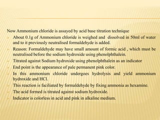 Now Ammonium chloride is assayed by acid base titration technique
 About 0.1g of Ammonium chloride is weighed and dissolved in 50ml of water
and to it previously neutralised formaldehyde is added.
 Reason: Formaldehyde may have small amount of formic acid , which must be
neutralised before the sodium hydroxide using phenolphthalein.
 Titrated against Sodium hydroxide using phenolphthalein as an indicator
 End point is the appearance of pale permanent pink color.
 In this ammonium chloride undergoes hydrolysis and yield ammonium
hydroxide and HCl.
 This reaction is faciliated by formaldehyde by fixing ammonia as hexamine.
 The acid formed is titrated against sodium hydroxide.
 Indicator is colorless in acid and pink in alkaline medium.
 