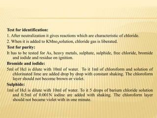 Test for identification:
1. After neutralization it gives reactions which are characteristic of chloride.
2. When it is added to KMno4solution, chloride gas is liberated.
Test for purity:
It has to be tested for As, heavy metals, sulphate, sulphide, free chloride, bromide
and iodide and residue on ignition.
Bromide and iodide:
5ml of Hcl is dilute with 10ml of water. To it 1ml of chloroform and solution of
chlorinated lime are added drop by drop with constant shaking. The chloroform
layer should not become brown or violet.
Sulphide:
1ml of Hcl is dilute with 10ml of water. To it 5 drops of barium chloride solution
and 0.5ml of 0.001N iodine are added with shaking. The chloroform layer
should not became violet with in one minute.
 
