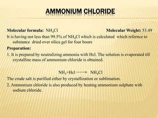 AMMONIUM CHLORIDE
Molecular formula: NH4Cl Molecular Weight: 53.49
It is having not less than 99.5% of NH4Cl which is calculated which refernce to
substance dried over silica gel for four hours
Preparation:
1. It is prepared by neutralizing ammonia with Hcl. The solution is evaporated till
crystalline mass of ammonium chloride is obtained.
NH3+Hcl NH4Cl
The crude salt is purified either by crystallization or sublimation.
2. Ammonium chloride is also produced by heating ammonium sulphate with
sodium chloride.
 