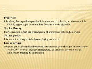 Properties:
It is white, fine crystalline powder. It is odourless. It is having a saline taste. It is
slightly hygroscopic in nature. It is freely soluble in glycerine.
Test for identity:
It gives reaction which are characteristic of ammonium salts and chlorides.
Test for purity:
It is tested for Heavy metals, loss on drying arsenic etc.
Loss on drying:
Moisture can be determined by drying the substance over silica gel in a dessicator
for nearly 4 hours at ordinary temperature. So that there occur no loss of
ammonium chloride by volatisation.
 