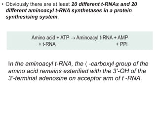 • Obviously there are at least 20 different t-RNAs and 20
different aminoacyl t-RNA synthetases in a protein
synthesising system.
In the aminoacyl t-RNA, the  -carboxyl group of the
amino acid remains esterified with the 3’-OH of the
3’-terminal adenosine on acceptor arm of t -RNA.
 