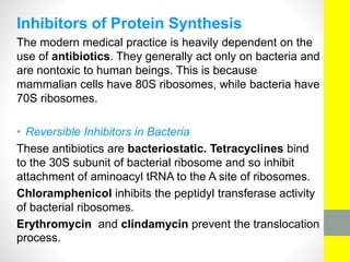 Inhibitors of Protein Synthesis
The modern medical practice is heavily dependent on the
use of antibiotics. They generally act only on bacteria and
are nontoxic to human beings. This is because
mammalian cells have 80S ribosomes, while bacteria have
70S ribosomes.
• Reversible Inhibitors in Bacteria
These antibiotics are bacteriostatic. Tetracyclines bind
to the 30S subunit of bacterial ribosome and so inhibit
attachment of aminoacyl tRNA to the A site of ribosomes.
Chloramphenicol inhibits the peptidyl transferase activity
of bacterial ribosomes.
Erythromycin and clindamycin prevent the translocation
process.
 
