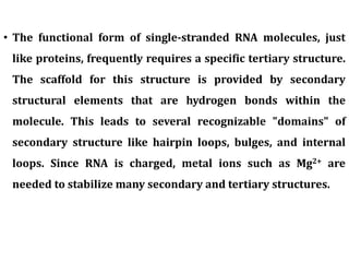 • The functional form of single-stranded RNA molecules, just
like proteins, frequently requires a specific tertiary structure.
The scaffold for this structure is provided by secondary
structural elements that are hydrogen bonds within the
molecule. This leads to several recognizable "domains" of
secondary structure like hairpin loops, bulges, and internal
loops. Since RNA is charged, metal ions such as Mg2+ are
needed to stabilize many secondary and tertiary structures.
 