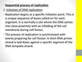 • Sequential process of replication
1. Initiation of DNA replication
• Replication begins at a specific initiation point. This is
a unique sequence of bases called ori for each
organism. It is normally a site where the DNA comes
into close proximity with an infolding of the cell
membrane during cell fission.
• The process of replication is synchronized with
events preparing for cell fission. A short RNA primer
strand is laid down against a specific segment of the
DNA template strand.
 