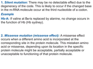 1. Silent mutation: There may be no detectable effect due to the
degeneracy of the code. This is likely to occur if the changed base
in the m-RNA molecule occur at the third nucleotide of a codon.
Example
Hb-A: If valine at B67is replaced by alanine, no change occurs in
the function of Hb (Hb sydney).
2. Missense mutation (missense effect): A missense effect
occurs when a different amino acid is incorporated at the
corresponding site in the protein molecule. This mistaken amino
acid or missense, depending upon its location in the specific
protein molecule might be acceptable, partially acceptable or
unacceptable to functioning of that protein molecule.
 