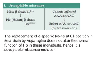 The replacement of a specific lysine at 61 position in
Beta-chain by Asparagine does not alter the normal
function of Hb in these individuals, hence it is
acceptable missense mutation.
 