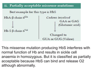 This missense mutation producing HbS interferes with
normal function of Hb and results in sickle cell
anaemia in homozygous. But it is classified as partially
acceptable because HbS can bind and release O2
although abnormally.
 
