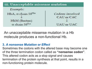 An unacceptable missense mutation in a Hb
molecule produces a non-functional Hb.
3. A nonsense Mutation or Effect
Sometimes the codons with the altered base may become one
of the three termination codon called as “nonsense codon”.
This altered codon acts as a stop signal and causes
termination of the protein synthesis at that point, results in a
non-functioning protein molecule.
 