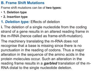 B. Frame Shift Mutations
Frame shift mutations can be of two types:
• 1. Deletion type
• 2. Insertion type
1. Deletion type: Effects of deletion
i. The deletion of a single nucleotide from the coding
strand of a gene results in an altered reading frame in
the m-RNA (hence called as frame-shift-mutation).
The machinery translating the m-RNA does not
recognise that a base is missing since there is no
punctuation in the reading of codons. Thus a major
alteration in the sequence of the amino acids in the
protein molecules occur. Such an alteration in the
reading frame results in a garbled translation of the m-
RNA distal to the single nucleotide deletion.
 