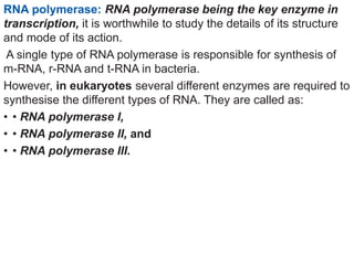 RNA polymerase: RNA polymerase being the key enzyme in
transcription, it is worthwhile to study the details of its structure
and mode of its action.
A single type of RNA polymerase is responsible for synthesis of
m-RNA, r-RNA and t-RNA in bacteria.
However, in eukaryotes several different enzymes are required to
synthesise the different types of RNA. They are called as:
• • RNA polymerase I,
• • RNA polymerase II, and
• • RNA polymerase III.
 