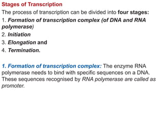 Stages of Transcription
The process of transcription can be divided into four stages:
1. Formation of transcription complex (of DNA and RNA
polymerase)
2. Initiation
3. Elongation and
4. Termination.
1. Formation of transcription complex: The enzyme RNA
polymerase needs to bind with specific sequences on a DNA.
These sequences recognised by RNA polymerase are called as
promoter.
 