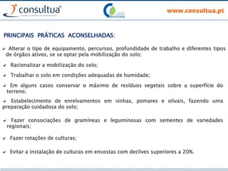  Alterar o tipo de equipamento, percursos, profundidade de trabalho e diferentes tipos
de órgãos ativos, se se optar pela mobilização do solo;
PRINCIPAIS PRÁTICAS ACONSELHADAS:
 Racionalizar a mobilização do solo;
 Trabalhar o solo em condições adequadas de humidade;
 Em alguns casos conservar o máximo de resíduos vegetais sobre a superfície do
terreno;
 Fazer consociações de gramíneas e leguminosas com sementes de variedades
regionais;
 Fazer rotações de culturas;
 Evitar a instalação de culturas em encostas com declives superiores a 20%.
 Estabelecimento de enrelvamentos em vinhas, pomares e olivais, fazendo uma
preparação cuidadosa do solo;
 
