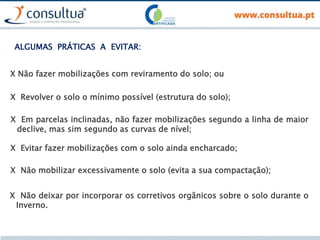 X Não fazer mobilizações com reviramento do solo; ou
ALGUMAS PRÁTICAS A EVITAR:
X Revolver o solo o mínimo possível (estrutura do solo);
X Em parcelas inclinadas, não fazer mobilizações segundo a linha de maior
declive, mas sim segundo as curvas de nível;
X Evitar fazer mobilizações com o solo ainda encharcado;
X Não mobilizar excessivamente o solo (evita a sua compactação);
X Não deixar por incorporar os corretivos orgânicos sobre o solo durante o
Inverno.
 