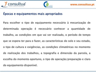 Épocas e equipamentos mais apropriados
Para escolher o tipo de equipamento necessário à mecanização de
determinada operação é necessário conhecer a quantidade de
trabalho, as condições em que vai ser realizado, o período de tempo
que se espera ter para o fazer, as características do solo e seu estado,
o tipo de cultura e exigências, as condições climatéricas no momento
de realização dos trabalhos, a topografia e dimensão da parcela, a
escolha do momento oportuno, o tipo de operação/preparação e claro
do equipamento disponível.
 