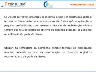 Se utilizar corretivos orgânicos os mesmos devem ser espalhados sobre o
terreno de forma uniforme e incorporados até 2 dias após a aplicação, a
pequena profundidade, com recurso a técnicas de mobilização mínima
sempre que seja adequado ao objetivo ou podendo proceder-se a injeção
ou utilização de grade de discos;
Utilizar, na sementeira da entrelinha, sempre técnicas de mobilização
mínima, podendo no caso da incorporação de corretivos orgânicos
recorrer ao uso de grade de discos.
 