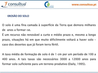 O solo é uma fina camada à superfície da Terra que demora milhares
de anos a formar-se.
É um recurso não renovável a curto e médio prazo e, mesmo a longo
prazo, situações há em que muito dificilmente voltará a haver solo –
caso dos desertos que já foram terra fértil.
A taxa média de formação de solo é de 1 cm por um período de 100 a
400 anos. A tais taxas são necessários 3000 a 12000 anos para
formar solo suficiente para um terreno produtivo (Daily, 1995).
EROSÃO DO SOLO
 