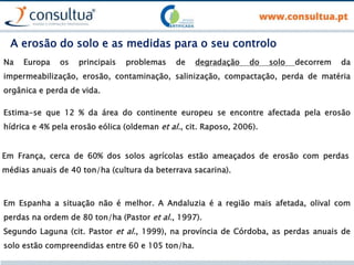 Na Europa os principais problemas de degradação do solo decorrem da
impermeabilização, erosão, contaminação, salinização, compactação, perda de matéria
orgânica e perda de vida.
Estima-se que 12 % da área do continente europeu se encontre afectada pela erosão
hídrica e 4% pela erosão eólica (oldeman et al., cit. Raposo, 2006).
Em França, cerca de 60% dos solos agrícolas estão ameaçados de erosão com perdas
médias anuais de 40 ton/ha (cultura da beterrava sacarina).
Em Espanha a situação não é melhor. A Andaluzia é a região mais afetada, olival com
perdas na ordem de 80 ton/ha (Pastor et al., 1997).
Segundo Laguna (cit. Pastor et al., 1999), na província de Córdoba, as perdas anuais de
solo estão compreendidas entre 60 e 105 ton/ha.
A erosão do solo e as medidas para o seu controlo
 