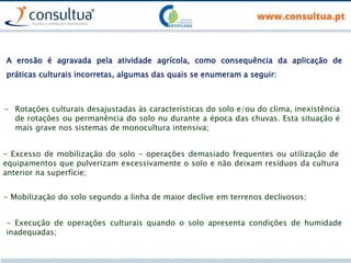 A erosão é agravada pela atividade agrícola, como consequência da aplicação de
práticas culturais incorretas, algumas das quais se enumeram a seguir:
- Rotações culturais desajustadas às características do solo e/ou do clima, inexistência
de rotações ou permanência do solo nu durante a época das chuvas. Esta situação é
mais grave nos sistemas de monocultura intensiva;
- Excesso de mobilização do solo - operações demasiado frequentes ou utilização de
equipamentos que pulverizam excessivamente o solo e não deixam resíduos da cultura
anterior na superfície;
- Mobilização do solo segundo a linha de maior declive em terrenos declivosos;
- Execução de operações culturais quando o solo apresenta condições de humidade
inadequadas;
 