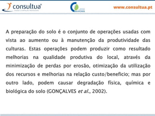 A preparação do solo é o conjunto de operações usadas com
vista ao aumento ou à manutenção da produtividade das
culturas. Estas operações podem produzir como resultado
melhorias na qualidade produtiva do local, através da
minimização de perdas por erosão, otimização da utilização
dos recursos e melhorias na relação custo/beneficio; mas por
outro lado, podem causar degradação física, química e
biológica do solo (GONÇALVES et al., 2002).
 