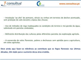Deve ainda aqui fazer-se referência ao contributo que os fogos florestais nas últimas
décadas, têm dado para o aumento dessa área erodida.
- Instalação “ao alto” de pomares, olivais ou vinhas em terrenos de declive acentuado,
sem proteção do solo durante a época das chuvas;
- Uso de métodos de rega inadequados às condições do terreno e má gestão da água,
sobretudo em parcelas onduladas;
- Deficiente distribuição das culturas pelas diferentes parcelas da exploração agrícola.
- A conversão de solos florestais, pobres e declivosos sem aptidão para a agricultura,
em solos agrícolas.
 