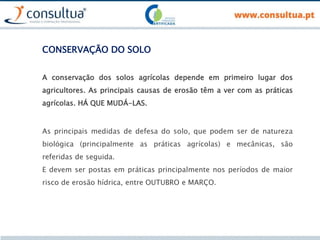 CONSERVAÇÃO DO SOLO
A conservação dos solos agrícolas depende em primeiro lugar dos
agricultores. As principais causas de erosão têm a ver com as práticas
agrícolas. HÁ QUE MUDÁ-LAS.
As principais medidas de defesa do solo, que podem ser de natureza
biológica (principalmente as práticas agrícolas) e mecânicas, são
referidas de seguida.
E devem ser postas em práticas principalmente nos períodos de maior
risco de erosão hídrica, entre OUTUBRO e MARÇO.
 