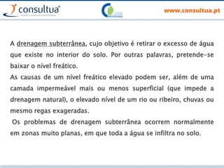 A drenagem subterrânea, cujo objetivo é retirar o excesso de água
que existe no interior do solo. Por outras palavras, pretende-se
baixar o nível freático.
As causas de um nível freático elevado podem ser, além de uma
camada impermeável mais ou menos superficial (que impede a
drenagem natural), o elevado nível de um rio ou ribeiro, chuvas ou
mesmo regas exageradas.
Os problemas de drenagem subterrânea ocorrem normalmente
em zonas muito planas, em que toda a água se infiltra no solo.
 