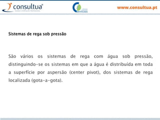 Sistemas de rega sob pressão
São vários os sistemas de rega com água sob pressão,
distinguindo-se os sistemas em que a água é distribuída em toda
a superfície por aspersão (center pivot), dos sistemas de rega
localizada (gota-a-gota).
 