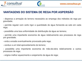VANTAGENS DO SISTEMA DE REGA POR ASPERSÃO
- dispensa a armação do terreno necessária ao emprego dos métodos de rega por
gravidade;
- permite regular com certo rigor a quantidade de água fornecida ao solo em cada
rega;
- possibilita uma boa uniformidade de distribuição da água ao terreno;
- permite uma importante economia de água relativamente aos processos de rega
por gravidade;
- evita a erosão eventualmente provocada pela rega;
- conduz a um total aproveitamento do terreno;
- possibilita uma importante economia de mão-de-obra relativamente a outros
processos de rega;
- origina melhor aquecimento e arejamento da água de rega;
 