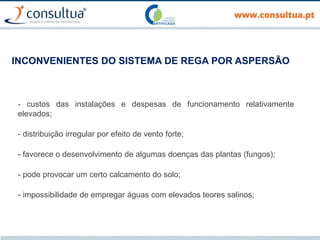 INCONVENIENTES DO SISTEMA DE REGA POR ASPERSÃO
- custos das instalações e despesas de funcionamento relativamente
elevados;
- distribuição irregular por efeito de vento forte;
- favorece o desenvolvimento de algumas doenças das plantas (fungos);
- pode provocar um certo calcamento do solo;
- impossibilidade de empregar águas com elevados teores salinos;
 