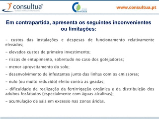 Em contrapartida, apresenta os seguintes inconvenientes
ou limitações:
- custos das instalações e despesas de funcionamento relativamente
elevados;
- elevados custos de primeiro investimento;
- riscos de entupimento, sobretudo no caso dos gotejadores;
- menor aproveitamento do solo;
- desenvolvimento de infestantes junto das linhas com os emissores;
- nulo (ou muito reduzido) efeito contra as geadas;
- dificuldade de realização da fertirrigação orgânica e da distribuição dos
adubos fosfatados (especialmente com águas alcalinas);
- acumulação de sais em excesso nas zonas áridas.
 