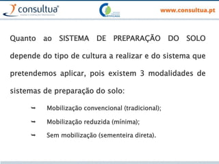 Quanto ao SISTEMA DE PREPARAÇÃO DO SOLO
depende do tipo de cultura a realizar e do sistema que
pretendemos aplicar, pois existem 3 modalidades de
sistemas de preparação do solo:
 Mobilização convencional (tradicional);
 Mobilização reduzida (mínima);
 Sem mobilização (sementeira direta).
 