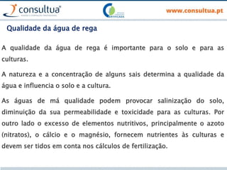 Qualidade da água de rega
A qualidade da água de rega é importante para o solo e para as
culturas.
A natureza e a concentração de alguns sais determina a qualidade da
água e influencia o solo e a cultura.
As águas de má qualidade podem provocar salinização do solo,
diminuição da sua permeabilidade e toxicidade para as culturas. Por
outro lado o excesso de elementos nutritivos, principalmente o azoto
(nitratos), o cálcio e o magnésio, fornecem nutrientes às culturas e
devem ser tidos em conta nos cálculos de fertilização.
 