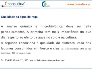 Qualidade da água de rega
A análise química e microbiológica deve ser feita
periodicamente. A primeira tem mais importância no que
diz respeito ao efeito da água no solo e na cultura.
A segunda condiciona a qualidade do alimento, caso dos
legumes consumidos em fresco e crus (ex. coliformes fecais VMR de 100
bactérias p/ 100 ml água de rega).
DL 236/1998 (art. 2º ; 58º ; anexo XVI valores dos parâmetros)
 