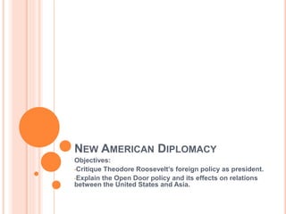 NEW AMERICAN DIPLOMACY
Objectives:
•Critique Theodore Roosevelt’s foreign policy as president.
•Explain the Open Door policy and its effects on relations
between the United States and Asia.
 