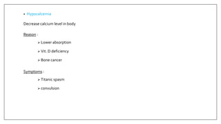 • Hypocalcemia
Decrease calcium level in body
Reason :
 Lower absorption
 Vit. D deficiency
 Bone cancer
Symptoms :
 Titanic spasm
 convulsion
 