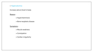 • Hypercalcemia
Increase calcium level in body
Reason :
 Hypervitaminosis
 Bone neoplastic disease
Symptoms :
 Muscle weakness
 Constipation
 Cardiac irregularity
 