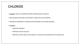 CHLORIDE
• Location :found in all body fluid. 60% chloride present in plasma.
• Normal plasma chloride concentration is about 95 to 103 mEq/litre.
• Chloride ion absorbed in intestine and excreted by urine and by sweating.
• Function :
• Maintain hydration
• Maintain osmotic pressure
• Maintain normal cation-anion balance in vascular and interstitial fluid compartment
 