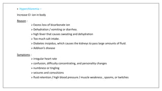 • Hyperchloremia –
Increase Cl- ion in body
Reason :
 Excess loss of bicarbonate ion
 Dehydration / vomiting or diarrhea.
 high fever that causes sweating and dehydration
 Too much salt intake.
 Diabetes insipidus, which causes the kidneys to pass large amounts of fluid.
 Addison’s disease
Symptoms :
 irregular heart rate
 confusion, difficulty concentrating, and personality changes
 numbness or tingling
 seizures and convulsions
 fluid retention / high blood pressure / muscle weakness , spasms, or twitches
 
